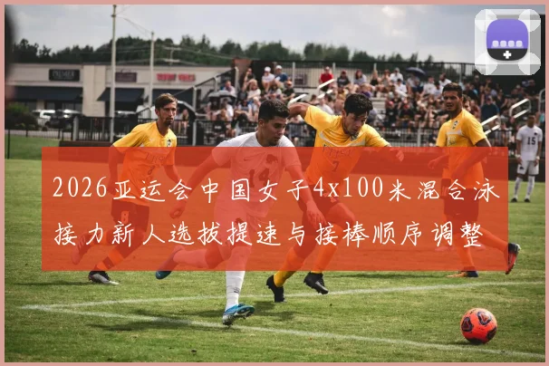 2026亚运会中国女子4x100米混合泳接力新人选拔提速与接棒顺序调整深度解析