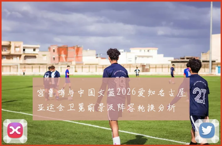 宫鲁鸣与中国女篮2026爱知名古屋亚运会卫冕前景及阵容轮换分析
