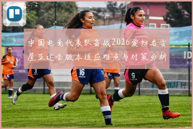 中国电竞代表队备战2026爱知名古屋亚运会版本适应难点与对策分析