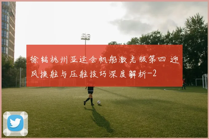 徐铭杭州亚运会帆船激光级第四 迎风换舷与压舷技巧深度解析