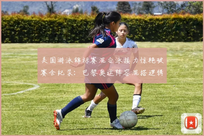 美国游泳锦标赛混合泳接力惊艳破赛会纪录：巴黎奥运阵容混搭逻辑与夺金概率深度拆解