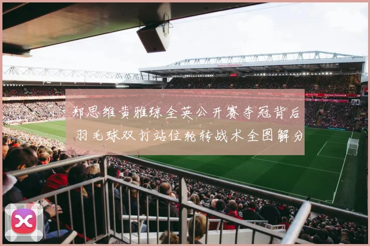 郑思维黄雅琼全英公开赛夺冠背后 羽毛球双打站位轮转战术全图解分析