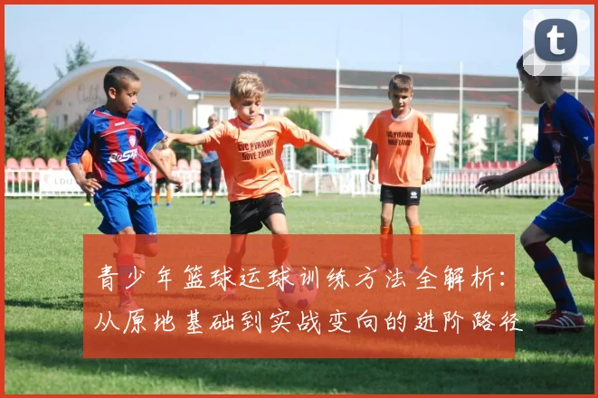 青少年篮球运球训练方法全解析：从原地基础到实战变向的进阶路径