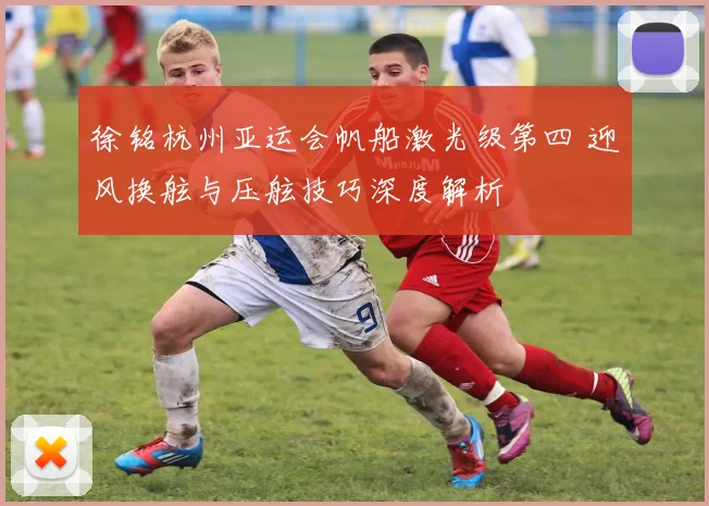 徐铭杭州亚运会帆船激光级第四 迎风换舷与压舷技巧深度解析