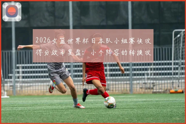 2026女篮世界杯日本队小组赛快攻得分效率复盘：小个阵容的转换攻防逻辑
