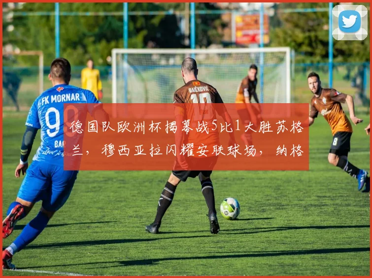 德国队欧洲杯揭幕战5比1大胜苏格兰，穆西亚拉闪耀安联球场，纳格尔斯曼高位压迫体系成功激活进攻组合