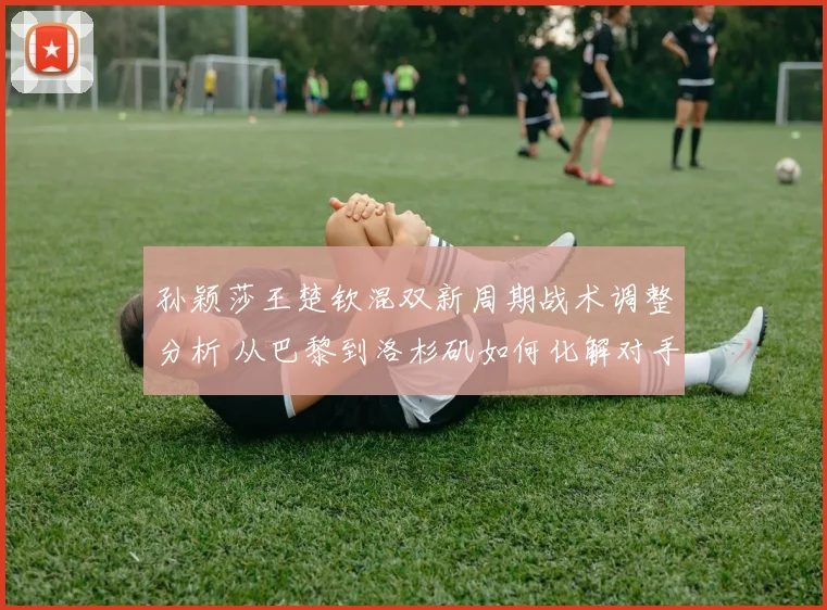 孙颖莎王楚钦混双新周期战术调整分析 从巴黎到洛杉矶如何化解对手限制