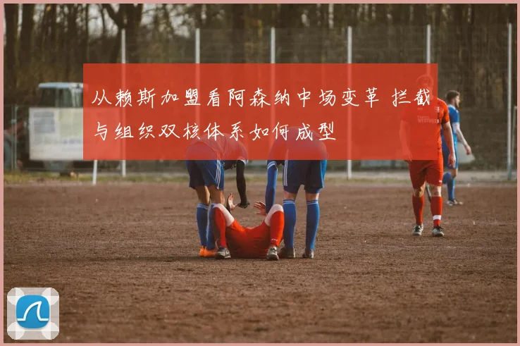 从赖斯加盟看阿森纳中场变革 拦截与组织双核体系如何成型