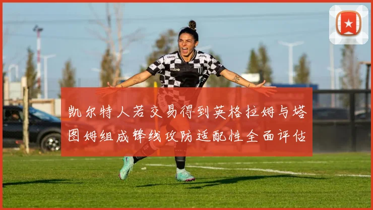 凯尔特人若交易得到英格拉姆与塔图姆组成锋线攻防适配性全面评估