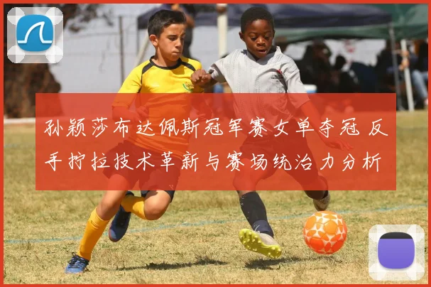 孙颖莎布达佩斯冠军赛女单夺冠 反手拧拉技术革新与赛场统治力分析