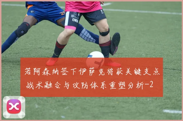 若阿森纳签下伊萨克将获关键支点 战术融合与攻防体系重塑分析