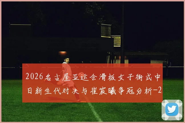 2026名古屋亚运会滑板女子街式中日新生代对决与崔宸曦争冠分析