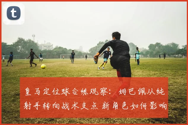 皇马定位球合练观察：姆巴佩从纯射手转向战术支点 新角色如何影响进攻体系