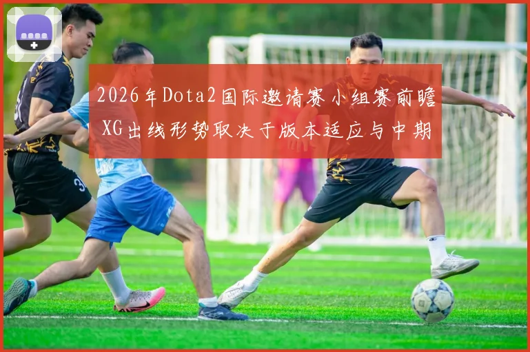 2026年Dota2国际邀请赛小组赛前瞻 XG出线形势取决于版本适应与中期决策