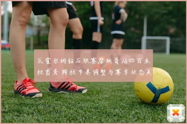 瓦霍尔姆钻石联赛摩纳哥站四百米栏首秀 跨栏节奏调整与赛季状态关键观察
