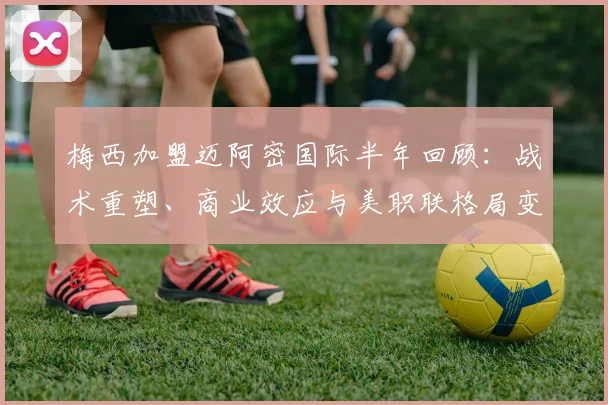 梅西加盟迈阿密国际半年回顾：战术重塑、商业效应与美职联格局变迁