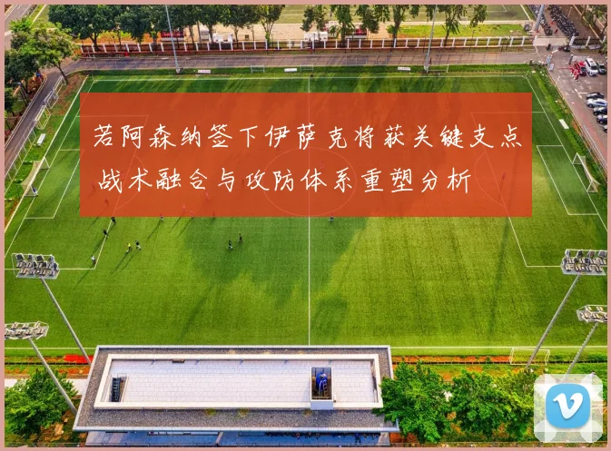 若阿森纳签下伊萨克将获关键支点 战术融合与攻防体系重塑分析