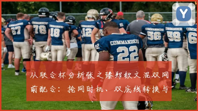 从联合杯分析张之臻郑钦文混双网前配合：抢网时机、双底线转换与双向压迫