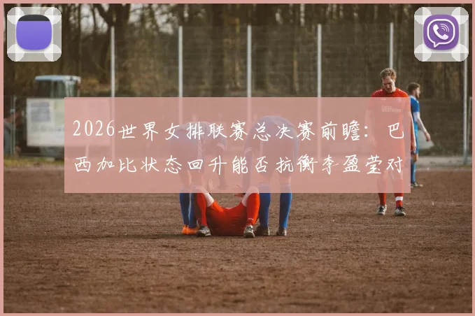 2026世界女排联赛总决赛前瞻：巴西加比状态回升能否抗衡李盈莹对攻效率