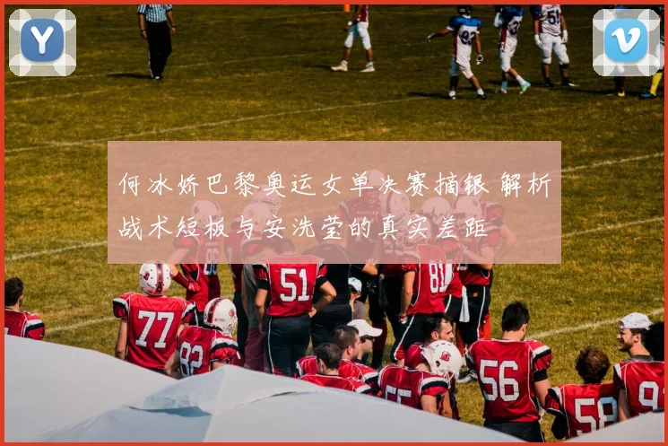 何冰娇巴黎奥运女单决赛摘银 解析战术短板与安洗莹的真实差距