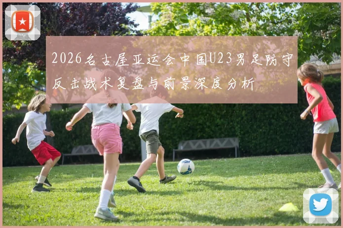 2026名古屋亚运会中国U23男足防守反击战术复盘与前景深度分析