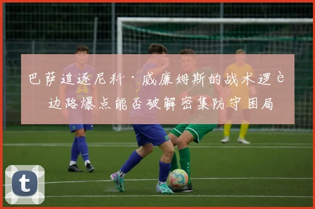 巴萨追逐尼科·威廉姆斯的战术逻辑 边路爆点能否破解密集防守困局