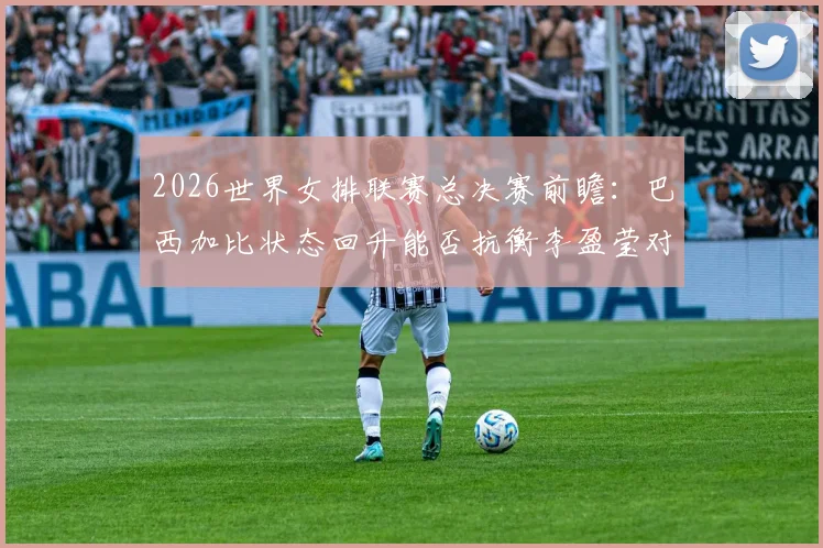 2026世界女排联赛总决赛前瞻：巴西加比状态回升能否抗衡李盈莹对攻效率