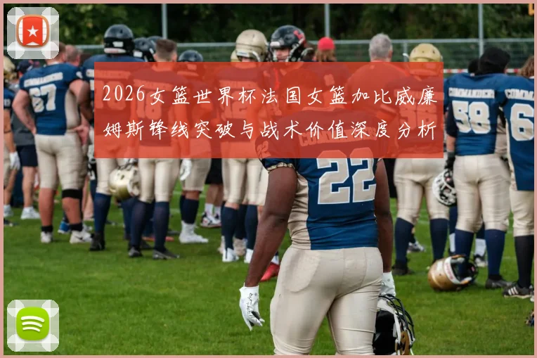 2026女篮世界杯法国女篮加比威廉姆斯锋线突破与战术价值深度分析