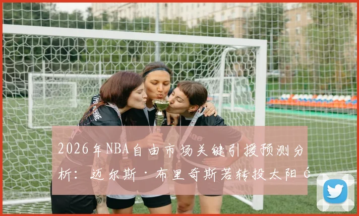 2026年NBA自由市场关键引援预测分析：迈尔斯·布里奇斯若转投太阳队将如何重塑锋线深度