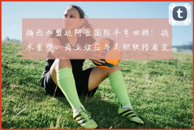 梅西加盟迈阿密国际半年回顾：战术重塑、商业效应与美职联格局变迁