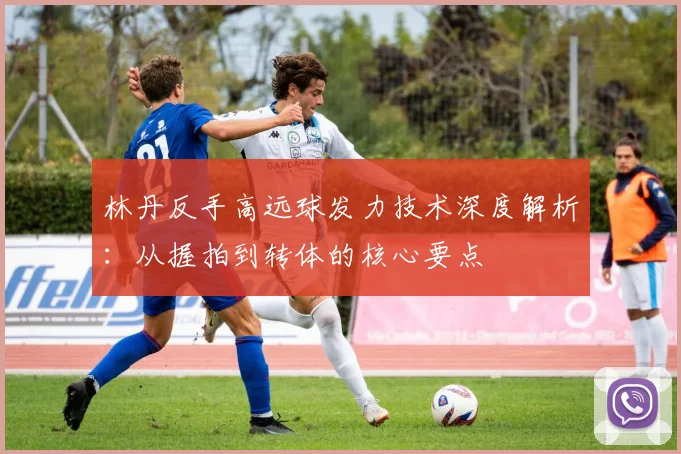林丹反手高远球发力技术深度解析：从握拍到转体的核心要点