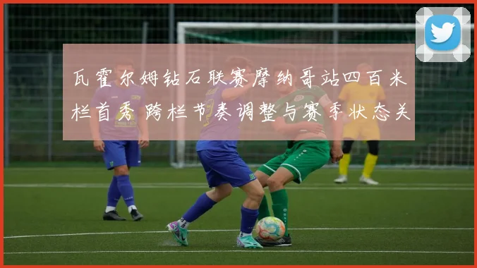 瓦霍尔姆钻石联赛摩纳哥站四百米栏首秀 跨栏节奏调整与赛季状态关键观察