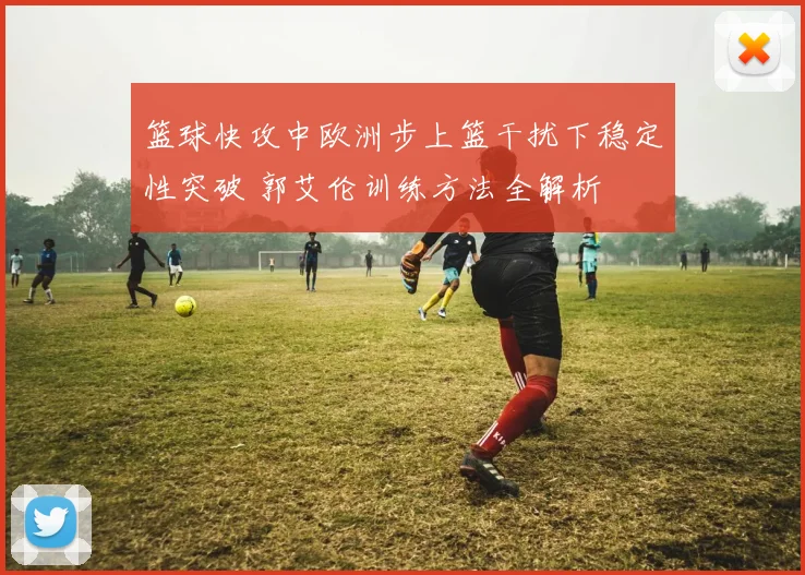 篮球快攻中欧洲步上篮干扰下稳定性突破 郭艾伦训练方法全解析