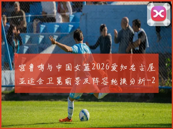宫鲁鸣与中国女篮2026爱知名古屋亚运会卫冕前景及阵容轮换分析