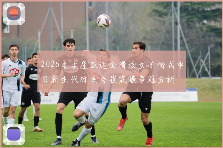 2026名古屋亚运会滑板女子街式中日新生代对决与崔宸曦争冠分析