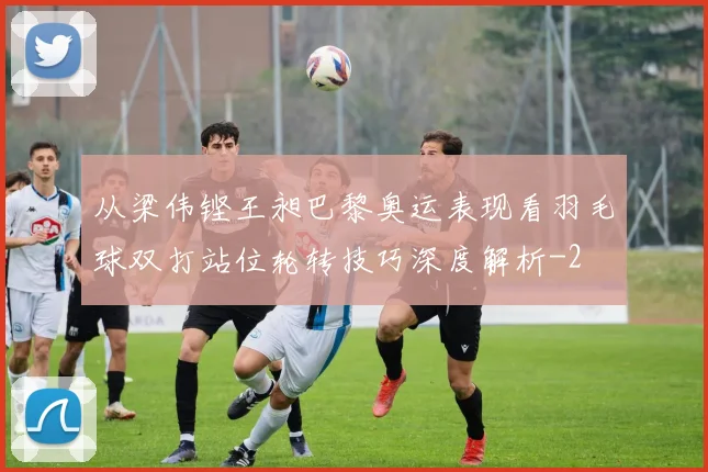 从梁伟铿王昶巴黎奥运表现看羽毛球双打站位轮转技巧深度解析