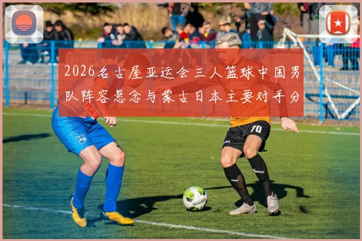2026名古屋亚运会三人篮球中国男队阵容悬念与蒙古日本主要对手分析