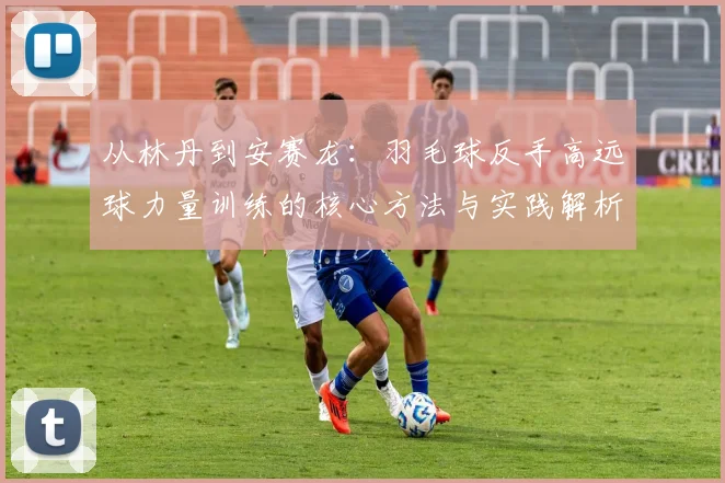 从林丹到安赛龙：羽毛球反手高远球力量训练的核心方法与实践解析