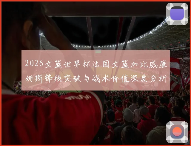 2026女篮世界杯法国女篮加比威廉姆斯锋线突破与战术价值深度分析