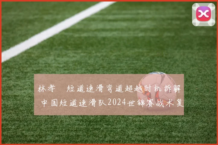 林孝埈短道速滑弯道超越时机拆解 中国短道速滑队2024世锦赛战术复盘
