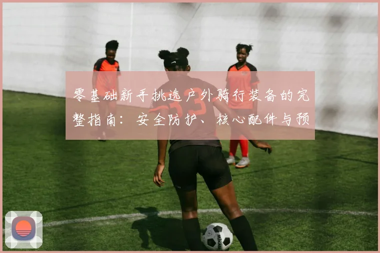 零基础新手挑选户外骑行装备的完整指南:安全防护、核心配件与预算规划深度解析