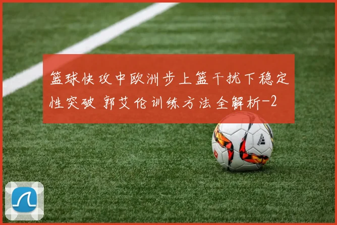 篮球快攻中欧洲步上篮干扰下稳定性突破 郭艾伦训练方法全解析