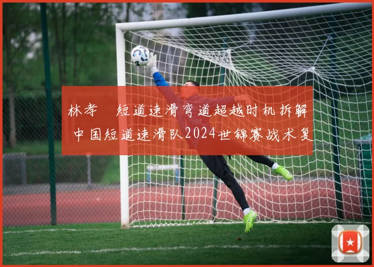 林孝埈短道速滑弯道超越时机拆解 中国短道速滑队2024世锦赛战术复盘