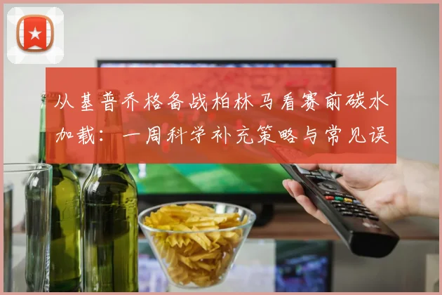 从基普乔格备战柏林马看赛前碳水加载：一周科学补充策略与常见误区