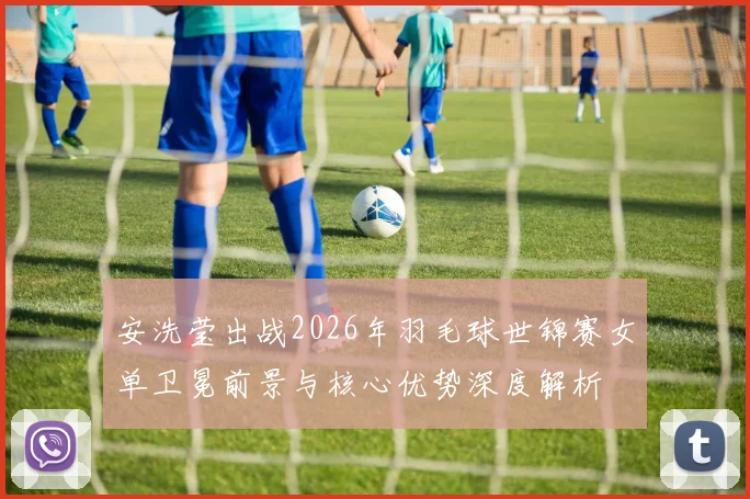 安洗莹出战2026年羽毛球世锦赛女单卫冕前景与核心优势深度解析