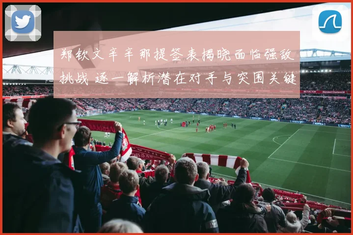 郑钦文辛辛那提签表揭晓面临强敌挑战 逐一解析潜在对手与突围关键