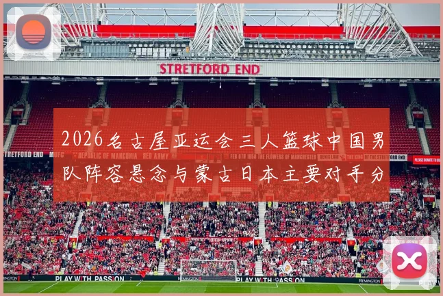 2026名古屋亚运会三人篮球中国男队阵容悬念与蒙古日本主要对手分析