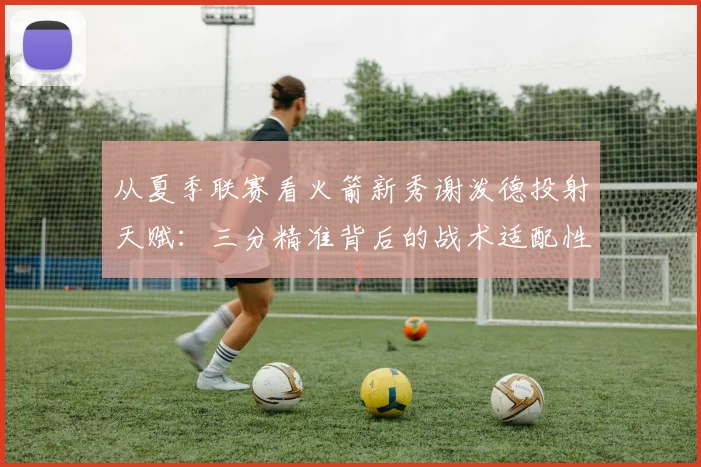 从夏季联赛看火箭新秀谢泼德投射天赋:三分精准背后的战术适配性与长线发展潜力