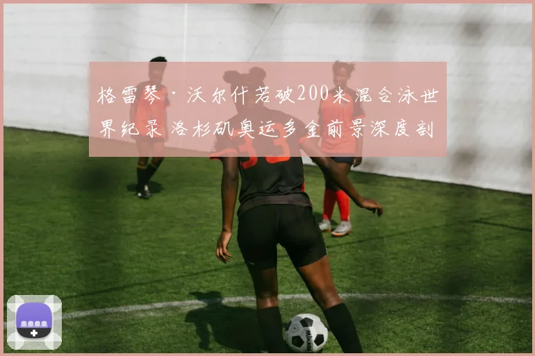 格雷琴·沃尔什若破200米混合泳世界纪录 洛杉矶奥运多金前景深度剖析